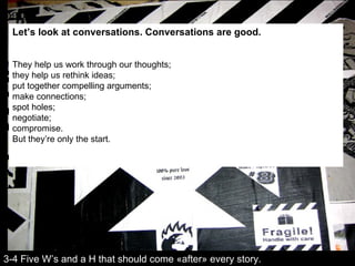 Let’s look at conversations. Conversations are good.   They help us work through our thoughts;  they help us rethink ideas; put together compelling arguments;  make connections;  spot holes;  negotiate;  compromise. But they’re only the start. 3-4 Five W’s and a H that should come «after» every story. 