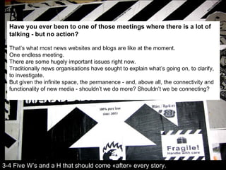Have you ever been to one of those meetings where there is a lot of talking - but no action?   That’s what most news websites and blogs are like at the moment.  One endless meeting. There are some hugely important issues right now.  Traditionally news organisations have sought to explain what’s going on, to clarify, to investigate.  But given the infinite space, the permanence - and, above all, the connectivity and functionality of new media - shouldn’t we do more? Shouldn’t we be connecting? 3-4 Five W’s and a H that should come «after» every story. 