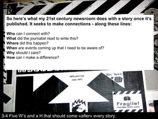 So here’s what my 21st century newsroom does with a story once it’s published. It seeks to make connections - along these lines: Who  can I connect with? What  did the journalist read to write this? Where  did this happen? When  are events coming up that I need to be aware of? Why  should I care? How  can I make a difference? 3-4 Five W’s and a H that should come «after» every story. 