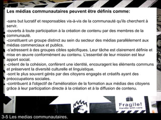 Les médias communautaires peuvent être définis comme: -sans but lucratif et responsables vis-à-vis de la communauté qu'ils cherchent à servir.  -ouverts à toute participation à la création de contenu par des membres de la communauté.  -constituent un groupe distinct au sein du secteur des médias parallèlement aux médias commerciaux et publics. -s'adressent à des groupes cibles spécifiques. Leur tâche est clairement définie et mise en œuvre conformément au contenu. L'essentiel de leur mission est leur apport social. -créent de la cohésion, confèrent une identité, encouragent les éléments communs et préservent la diversité culturelle et linguistique.  -sont le plus souvent gérés par des citoyens engagés et créatifs ayant des préoccupations sociales. -contribuent à l'objectif de l'amélioration de la formation aux médias des citoyens grâce à leur participation directe à la création et à la diffusion de contenu. 3-5 Les medias communautaires. 