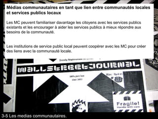 Médias communautaires en tant que lien entre communautés locales et services publics locaux Les MC peuvent familiariser davantage les citoyens avec les services publics existants et les encourager à aider les services publics à mieux répondre aux besoins de la communauté.  Les institutions de service public local peuvent coopérer avec les MC pour créer des liens avec la communauté locale. 3-5 Les medias communautaires. 