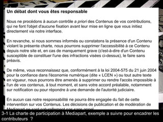 Un débat dont vous êtes responsable  Nous ne procédons à aucun contrôle  a priori  des Contenus de vos contributions, qui ne font l'objet d'aucune fixation avant leur mise en ligne que vous initiez directement via notre interface.  En revanche, si nous sommes informés ou constatons la présence d'un Contenu violant la présente charte, nous pourrons supprimer l'accessibilité à ce Contenu depuis notre site et, en cas de manquement grave (c'est-à-dire d'un Contenu susceptible de constituer l'une des infractions visées ci-dessus), le faire sans préavis.  De même, vous reconnaissez que, conformément à la loi 2004-575 du 21 juin 2004 pour la confiance dans l'économie numérique (dite « LCEN ») ou tout autre texte en vigueur, nous pourrons être amenés à supprimer ou rendre l'accès impossible à l'un de vos contenus, à tout moment, et sans votre accord préalable, notamment sur notification ou pour répondre à une demande de l'autorité judiciaire.  En aucun cas notre responsabilité ne pourra être engagée du fait de cette intervention sur vos Contenus. Les décisions de publication et de modération de Mediapart ne sont naturellement pas sans appel.  3-1 La charte de participation à Mediapart, exemple a suivre pour encadrer les contributeurs  ? 