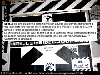 Spot.us  est une plateforme californienne sur laquelle des citoyens demandent à des journalistes de réaliser des reportages que des organes de presse peuvent acheter : forme de journalisme à la demande. Le principe de base est celui de l'offre et de la demande mises en relations grâce à ce que l'on appelait dans les années quatre-vingt dix une  marketplace C2B  (=  Consumers to Business ). 3-6 Une place de marché pour financer des reportages coopératifs 