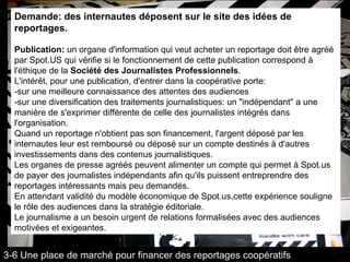 Demande: des internautes déposent sur le site des idées de reportages.  Publication:  un organe d'information qui veut acheter un reportage doit être agréé par Spot.US qui vérifie si le fonctionnement de cette publication correspond à l'éthique de la  Société des Journalistes Professionnels . L'intérêt, pour une publication, d'entrer dans la coopérative porte: -sur une meilleure connaissance des attentes des audiences -sur une diversification des traitements journalistiques: un "indépendant" a une manière de s'exprimer différente de celle des journalistes intégrés dans l'organisation. Quand un reportage n'obtient pas son financement, l'argent déposé par les internautes leur est remboursé ou déposé sur un compte destinés à d'autres investissements dans des contenus journalistiques.  Les organes de presse agréés peuvent alimenter un compte qui permet à Spot.us de payer des journalistes indépendants afin qu'ils puissent entreprendre des reportages intéressants mais peu demandés. En attendant validité du modèle économique de Spot.us,cette expérience souligne le rôle des audiences dans la stratégie éditoriale. Le journalisme a un besoin urgent de relations formalisées avec des audiences motivées et exigeantes. 3-6 Une place de marché pour financer des reportages coopératifs 