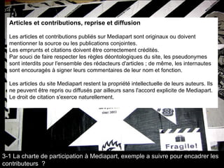 Articles et contributions, reprise et diffusion  Les articles et contributions publiés sur Mediapart sont originaux ou doivent mentionner la source ou les publications conjointes.  Les emprunts et citations doivent être correctement crédités.  Par souci de faire respecter les règles déontologiques du site, les pseudonymes sont interdits pour l'ensemble des rédacteurs d'articles ; de même, les internautes sont encouragés à signer leurs commentaires de leur nom et fonction.     Les articles du site Mediapart restent la propriété intellectuelle de leurs auteurs. Ils ne peuvent être repris ou diffusés par ailleurs sans l'accord explicite de Mediapart. Le droit de citation s'exerce naturellement.  3-1 La charte de participation à Mediapart, exemple a suivre pour encadrer les contributeurs  ? 