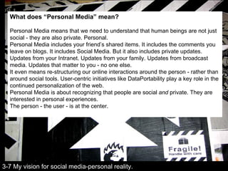 What does “Personal Media” mean? Personal Media means that we need to understand that human beings are not just social - they are also private. Personal. Personal Media includes your friend’s shared items. It includes the comments you leave on blogs. It includes Social Media. But it also includes private updates. Updates from your Intranet. Updates from your family. Updates from broadcast media. Updates that matter to you - no one else. It even means re-structuring our online interactions around the person - rather than around social tools. User-centric initiatives like DataPortability play a key role in the continued personalization of the web. Personal Media is about recognizing that people are social  and  private. They are interested in personal experiences. The person - the user - is at the center. 3-7 My vision for social media-personal reality. 
