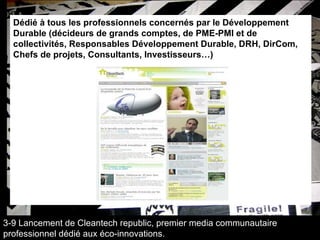 Dédié à tous les professionnels concernés par le Développement Durable (décideurs de grands comptes, de PME-PMI et de collectivités, Responsables Développement Durable, DRH, DirCom, Chefs de projets, Consultants, Investisseurs…) 3-9 Lancement de Cleantech republic, premier media communautaire professionnel dédié aux éco-innovations. 