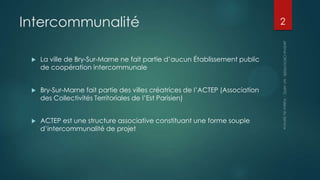 Intercommunalité
La ville de Bry-Sur-Marne ne fait partie d’aucun Établissement public
de coopération intercommunale
Bry-Sur-Marne fait partie des villes créatrices de l’ACTEP (Association
des Collectivités Territoriales de l’Est Parisien)
ACTEP est une structure associative constituant une forme souple
d’intercommunalité de projet
2