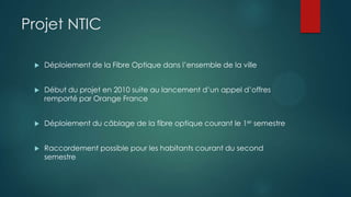 Projet NTIC
Déploiement de la Fibre Optique dans l’ensemble de la ville
Début du projet en 2010 suite au lancement d’un appel d’offres
remporté par Orange France
Déploiement du câblage de la fibre optique courant le 1er semestre
Raccordement possible pour les habitants courant du second
semestre