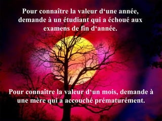 Pour connaître la valeur d‘une année, demande à un étudiant qui a échoué aux examens de fin d‘année. Pour connaître la valeur d‘un mois, demande à une mère qui a accouché prématurément. 
