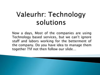 Now a days, Most of the companies are using
Technology based services, but we can’t ignore
staff and labors working for the betterment of
the company. Do you have idea to manage them
together ??if not then follow our slide…
 