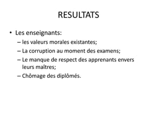 RESULTATS
• Les enseignants:
  – les valeurs morales existantes;
  – La corruption au moment des examens;
  – Le manque de respect des apprenants envers
    leurs maîtres;
  – Chômage des diplômés.
 