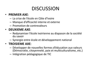 DISCUSSION
• PREMIER AXE:
  – La crise de l’école en Côte d’Ivoire
  – Manque d’efficacité interne et externe
  – Promotion de contrevaleurs
• DEUXIEME AXE:
  – Redynamiser l’école ivoirienne au diapason de la société
    du savoir
  – Synergie entre école et développement national
• TROISIEME AXE:
  – Développer de nouvelles formes d’éducation aux valeurs
    (Démocratie, citoyenneté, paix et multiculturalisme, etc.)
  – Intégration pédagogique de TIC
 