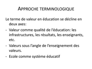 APPROCHE TERMINOLOGIQUE
Le terme de valeur en éducation se décline en
  deux axes:
- Valeur comme qualité de l’éducation: les
  infrastructures, les résultats, les enseignants,
  etc.
- Valeurs sous l’angle de l’enseignement des
  valeurs.
- Ecole comme système éducatif
 