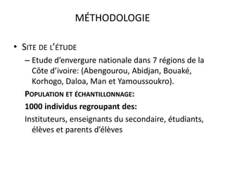 MÉTHODOLOGIE

• SITE DE L’ÉTUDE
   – Etude d’envergure nationale dans 7 régions de la
     Côte d’ivoire: (Abengourou, Abidjan, Bouaké,
     Korhogo, Daloa, Man et Yamoussoukro).
   POPULATION ET ÉCHANTILLONNAGE:
   1000 individus regroupant des:
   Instituteurs, enseignants du secondaire, étudiants,
     élèves et parents d’élèves
 