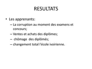 RESULTATS
• Les apprenants:
  – La corruption au moment des examens et
    concours;
  – Ventes et achats des diplômes;
  – chômage des diplômés;
  – changement total l'école ivoirienne.
 