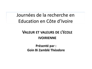 Journées de la recherche en
 Education en Côte d’Ivoire

  VALEUR ET VALEURS DE L’ÉCOLE
          IVOIRIENNE

         Présenté par :
    Goin Bi Zamblé Théodore
 