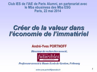 andre-yves.portnoff@wanadoo.fr
Créer de la valeur dans
l’économie de l’immatériel
Club IES de l’IAE de Paris Alumni, en partenariat avec
le Mba ebusiness des Mba ESG
Paris, 22 mai 2014
André-Yves PORTNOFF
Directeur de recherches associé,
Professeurassociéà Haute Ecolede Gestion, Fribourg
1
 