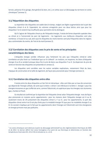 10
terrain, présence d’un garage, état général du bien, etc.), on utilise aussi un découpage du territoire en zones
climatiques3
(annexe 1).
3.1/ Répartition des étiquettes
La répartition des étiquettes est stable dans le temps, malgré une légère augmentation de la part des
étiquettes climat A et B. Cependant, les volumes enregistrés pour ces deux lettres ainsi que pour les
étiquettes F et G restent trop insuffisants pour permettre de les distinguer.
Qu’il s’agisse de l’étiquette climat ou de l’étiquette énergie, il existe de fortes disparités spatiales liées
au climat et à l’ancienneté du parc de logements : les logements aux meilleures étiquettes sont plus
nombreux à l’ouest et au sud, alors que les étiquettes les moins bonnes sont plus fréquentes dans les régions
plus continentales du centre, de l’est et du nord (annexe 2).
3.2/ Corrélation des étiquettes avec le prix de vente et les principales
caractéristiques des biens
L’étiquette énergie semble influencer plus fortement les prix que l’étiquette climat et cette
corrélation est plus forte sur l’individuel que sur le collectif : en maisons, en moyenne, les biens d’étiquette
énergie A ou B se vendent presque deux fois le prix de biens aux étiquettes F ou G (la dispersion du prix de
vente en fonction des étiquettes est présentée en annexe 2).
Les étiquettes sont corrélées avec les autres variables explicatives, notamment l’état du bien,
l’époque de construction et la taille du logement, de façon plus prononcée pour l’énergie (annexe 2).
3.3 / Corrélation des étiquettes entre elles
Il existe entre les deux étiquettes un lien fort et mécanique : elles sont liées par un taux de conversion
qui dépend de l’énergie utilisée, de sorte que la lettre « climat » est inférieure à la lettre « énergie » pour les
énergies économes en gaz à effet de serre, comme l’électricité, et supérieure pour les énergies non économes
(gaz, charbon et fioul).
Ce résultat est confirmé par la répartition de l’étiquette climat selon l’étiquette énergie mais de façon
plus prononcée en maisons qu’en appartements : pour les maisons dont l’étiquette énergie est A ou B,
seulement moins de 2% présentent des étiquettes climat E, F ou G ; pour les appartements, la part des
étiquettes climat entre A et D est plus forte pour la modalité énergie FG que pour les modalités énergie E ou
D. Ce constat s’explique par le fait que les appartements dont l’énergie est l’électricité sont très énergivores
en énergie primaire mais peu polluants.
3
Les zones climatiques sont obtenues à partir du découpage administratif issu des réglementations thermiques de 2005
et de 2012. Ce dernier définit huit zones homogènes d’un point de vue thermique et déterminées en fonction des
températures hivernales (H1, H2 et H3) et estivales (a, b, c et d).
 