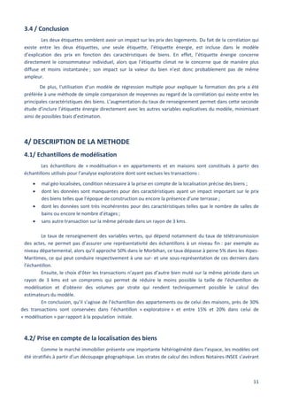 11
3.4 / Conclusion
Les deux étiquettes semblent avoir un impact sur les prix des logements. Du fait de la corrélation qui
existe entre les deux étiquettes, une seule étiquette, l’étiquette énergie, est incluse dans le modèle
d’explication des prix en fonction des caractéristiques de biens. En effet, l’étiquette énergie concerne
directement le consommateur individuel, alors que l’étiquette climat ne le concerne que de manière plus
diffuse et moins instantanée ; son impact sur la valeur du bien n’est donc probablement pas de même
ampleur.
De plus, l’utilisation d’un modèle de régression multiple pour expliquer la formation des prix a été
préférée à une méthode de simple comparaison de moyennes au regard de la corrélation qui existe entre les
principales caractéristiques des biens. L’augmentation du taux de renseignement permet dans cette seconde
étude d’inclure l’étiquette énergie directement avec les autres variables explicatives du modèle, minimisant
ainsi de possibles biais d’estimation.
4/ DESCRIPTION DE LA METHODE
4.1/ Echantillons de modélisation
Les échantillons de « modélisation » en appartements et en maisons sont constitués à partir des
échantillons utilisés pour l’analyse exploratoire dont sont exclues les transactions :
 mal géo-localisées, condition nécessaire à la prise en compte de la localisation précise des biens ;
 dont les données sont manquantes pour des caractéristiques ayant un impact important sur le prix
des biens telles que l’époque de construction ou encore la présence d’une terrasse ;
 dont les données sont très incohérentes pour des caractéristiques telles que le nombre de salles de
bains ou encore le nombre d’étages ;
 sans autre transaction sur la même période dans un rayon de 3 kms.
Le taux de renseignement des variables vertes, qui dépend notamment du taux de télétransmission
des actes, ne permet pas d’assurer une représentativité des échantillons à un niveau fin : par exemple au
niveau départemental, alors qu’il approche 50% dans le Morbihan, ce taux dépasse à peine 5% dans les Alpes-
Maritimes, ce qui peut conduire respectivement à une sur- et une sous-représentation de ces derniers dans
l’échantillon.
Ensuite, le choix d’ôter les transactions n’ayant pas d’autre bien muté sur la même période dans un
rayon de 3 kms est un compromis qui permet de réduire le moins possible la taille de l’échantillon de
modélisation et d’obtenir des volumes par strate qui rendent techniquement possible le calcul des
estimateurs du modèle.
En conclusion, qu’il s’agisse de l’échantillon des appartements ou de celui des maisons, près de 30%
des transactions sont conservées dans l’échantillon « exploratoire » et entre 15% et 20% dans celui de
« modélisation » par rapport à la population initiale.
4.2/ Prise en compte de la localisation des biens
Comme le marché immobilier présente une importante hétérogénéité dans l’espace, les modèles ont
été stratifiés à partir d’un découpage géographique. Les strates de calcul des indices Notaires-INSEE s’avérant
 