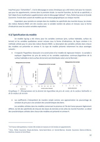 12
Histogramme et loi normale
densité de prix
Frequency
10 12 14 16
050001500025000
Histogramme et loi normale
densité surface terrain
Frequency
0 2 4 6 8 10
050001000015000
Histogramme et loi normale
densité surface habitable
Frequency
3.0 3.5 4.0 4.5 5.0 5.5
02000400060008000
trop fines pour l’échantillon4
, c’est le découpage en zones climatiques qui a été retenu tant pour les maisons
que pour les appartements, comme dans la première étude. Le marché francilien, du fait de sa spécificité, a
fait l’objet d’une stratification supplémentaire selon le découpage habituel5
: Paris, Petite Couronne et Grande
Couronne. Il existe donc autant de modèles que de niveaux géographiques sur chaque marché.
Cependant, pour prendre en compte dans les modèles les spécificités des marchés locaux, les strates
des indices Notaires-INSEE ont été croisées avec la variable nombre de pièces et incluses sous la forme
d’indicatrices avec les autres variables explicatives.
4.3/ Spécification du modèle
Un modèle log-log a été retenu pour les variables continues (prix, surface habitable, surface du
terrain) et les variables qualitatives seront incluses sous la forme d’indicatrices, de façon similaire à la
méthode utilisée pour le calcul des indices Notaire-INSEE. La description des variables utilisées dans chacun
des modèles est présentée en annexe 4. Ce type de modèle présente notamment les deux avantages
suivants :
 Il respecte l’hypothèse nécessaire à la construction d’un modèle de régression linéaire : la variable à
expliquer (logarithme du prix de vente) et les variables explicatives continues (logarithme de la
surface habitable et de la surface de terrain) sont distribuées selon une loi Normale :
Graphique 2 : Histogrammes de la densité du logarithme du prix de vente, de la surface habitable et
de la surface de terrain
 Les coefficients s’interprètent de manière simple comme une approximation du pourcentage de
variation du prix pour une variation des caractéristiques des biens.
Les variables utilisées dans les modèles concernant la province et l’Ile-de-France peuvent légèrement
différer, du fait des spécificités de chacune des bases de données et de celles du marché francilien. Le détail
des caractéristiques utilisées dans chacun des modèles est présenté en annexe 4.
4
En France métropolitaine, il existe 181 strates en maisons et 112 strates en appartements.
5
Paris, Petite Couronne (Hauts-de-Seine, Seine-Saint-Denis et Val-de-Marne), Grande Couronne (Seine-et-Marne,
Yvelines, Essonne et Val-d’Oise).
 