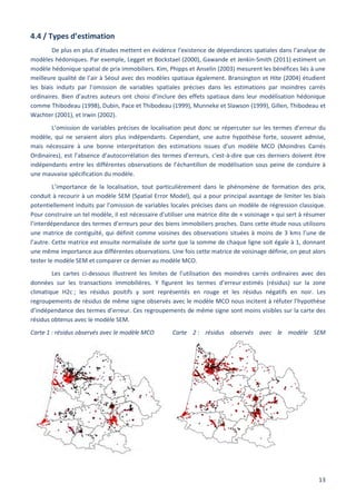 13
4.4 / Types d’estimation
De plus en plus d’études mettent en évidence l’existence de dépendances spatiales dans l’analyse de
modèles hédoniques. Par exemple, Legget et Bockstael (2000), Gawande et Jenkin-Smith (2011) estiment un
modèle hédonique spatial de prix immobiliers. Kim, Phipps et Anselin (2003) mesurent les bénéfices liés à une
meilleure qualité de l’air à Séoul avec des modèles spatiaux également. Bransington et Hite (2004) étudient
les biais induits par l’omission de variables spatiales précises dans les estimations par moindres carrés
ordinaires. Bien d’autres auteurs ont choisi d’inclure des effets spatiaux dans leur modélisation hédonique
comme Thibodeau (1998), Dubin, Pace et Thibodeau (1999), Munneke et Slawson (1999), Gillen, Thibodeau et
Wachter (2001), et Irwin (2002).
L’omission de variables précises de localisation peut donc se répercuter sur les termes d’erreur du
modèle, qui ne seraient alors plus indépendants. Cependant, une autre hypothèse forte, souvent admise,
mais nécessaire à une bonne interprétation des estimations issues d’un modèle MCO (Moindres Carrés
Ordinaires), est l’absence d’autocorrélation des termes d’erreurs, c'est-à-dire que ces derniers doivent être
indépendants entre les différentes observations de l’échantillon de modélisation sous peine de conduire à
une mauvaise spécification du modèle.
L’importance de la localisation, tout particulièrement dans le phénomène de formation des prix,
conduit à recourir à un modèle SEM (Spatial Error Model), qui a pour principal avantage de limiter les biais
potentiellement induits par l’omission de variables locales précises dans un modèle de régression classique.
Pour construire un tel modèle, il est nécessaire d’utiliser une matrice dite de « voisinage » qui sert à résumer
l’interdépendance des termes d’erreurs pour des biens immobiliers proches. Dans cette étude nous utilisons
une matrice de contiguïté, qui définit comme voisines des observations situées à moins de 3 kms l’une de
l’autre. Cette matrice est ensuite normalisée de sorte que la somme de chaque ligne soit égale à 1, donnant
une même importance aux différentes observations. Une fois cette matrice de voisinage définie, on peut alors
tester le modèle SEM et comparer ce dernier au modèle MCO.
Les cartes ci-dessous illustrent les limites de l’utilisation des moindres carrés ordinaires avec des
données sur les transactions immobilières. Y figurent les termes d’erreur estimés (résidus) sur la zone
climatique H2c ; les résidus positifs y sont représentés en rouge et les résidus négatifs en noir. Les
regroupements de résidus de même signe observés avec le modèle MCO nous incitent à réfuter l’hypothèse
d’indépendance des termes d’erreur. Ces regroupements de même signe sont moins visibles sur la carte des
résidus obtenus avec le modèle SEM.
Carte 1 : résidus observés avec le modèle MCO Carte 2 : résidus observés avec le modèle SEM
 