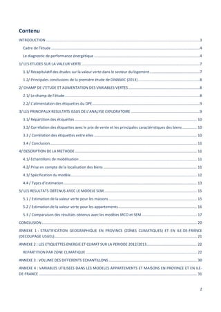 2
Contenu
INTRODUCTION ......................................................................................................................................................3
Cadre de l’étude .................................................................................................................................................4
Le diagnostic de performance énergétique .......................................................................................................4
1/ LES ETUDES SUR LA VALEUR VERTE ...................................................................................................................7
1.1/ Récapitulatif des études sur la valeur verte dans le secteur du logement.................................................7
1.2/ Principales conclusions de la première étude de DINAMIC (2013) ............................................................8
2/ CHAMP DE L’ETUDE ET ALIMENTATION DES VARIABLES VERTES......................................................................8
2.1/ Le champ de l’étude....................................................................................................................................8
2.2/ L’alimentation des étiquettes du DPE.........................................................................................................9
3/ LES PRINCIPAUX RESULTATS ISSUS DE L’ANALYSE EXPLORATOIRE ...................................................................9
3.1/ Répartition des étiquettes ....................................................................................................................... 10
3.2/ Corrélation des étiquettes avec le prix de vente et les principales caractéristiques des biens .............. 10
3.3 / Corrélation des étiquettes entre elles .................................................................................................... 10
3.4 / Conclusion............................................................................................................................................... 11
4/ DESCRIPTION DE LA METHODE....................................................................................................................... 11
4.1/ Echantillons de modélisation................................................................................................................... 11
4.2/ Prise en compte de la localisation des biens ........................................................................................... 11
4.3/ Spécification du modèle........................................................................................................................... 12
4.4 / Types d’estimation.................................................................................................................................. 13
5/ LES RESULTATS OBTENUS AVEC LE MODELE SEM .......................................................................................... 15
5.1 / Estimation de la valeur verte pour les maisons...................................................................................... 15
5.2 / Estimation de la valeur verte pour les appartements............................................................................. 16
5.3 / Comparaison des résultats obtenus avec les modèles MCO et SEM...................................................... 17
CONCLUSION ....................................................................................................................................................... 20
ANNEXE 1 : STRATIFICATION GEOGRAPHIQUE EN PROVINCE (ZONES CLIMATIQUES) ET EN ILE-DE-FRANCE
(DECOUPAGE USUEL)........................................................................................................................................... 21
ANNEXE 2 : LES ETIQUETTES ENERGIE ET CLIMAT SUR LA PERIODE 2012/2013................................................. 22
REPARTITION PAR ZONE CLIMATIQUE ............................................................................................................ 22
ANNEXE 3 : VOLUME DES DIFFERENTS ECHANTILLONS...................................................................................... 30
ANNEXE 4 : VARIABLES UTILISEES DANS LES MODELES APPARTEMENTS ET MAISONS EN PROVINCE ET EN ILE-
DE-FRANCE .......................................................................................................................................................... 31
 