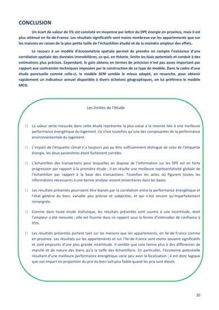 20
CONCLUSION
Un écart de valeur de 5% est constaté en moyenne par lettre du DPE énergie en province, mais il est
plus atténué en Ile-de-France. Les résultats significatifs sont moins nombreux sur les appartements que sur
les maisons en raison de la plus petite taille de l’échantillon étudié et de la moindre ampleur des effets.
Le recours à un modèle d’économétrie spatiale permet de prendre en compte l’existence d’une
corrélation spatiale des données immobilières, ce qui, en théorie, limite les biais potentiels et conduit à des
estimations plus précises. Cependant, le gain obtenu en termes de précision n’est pas assez important par
rapport aux contraintes techniques imposées par la construction de ce type de modèle. Dans le cadre d’une
étude ponctuelle comme celle-ci, le modèle SEM semble le mieux adapté, en revanche, pour obtenir
rapidement un indicateur annuel disponible à divers échelons géographiques, on lui préférera le modèle
MCO.
Les limites de l’étude
□ La valeur verte mesurée dans cette étude représente la plus-value à la revente liée à une meilleure
performance énergétique du logement. Ce n’est toutefois qu’une des composantes de la performance
environnementale du logement.
□ L’impact de l’étiquette climat n’a toujours pas pu être suffisamment distingué de celui de l’étiquette
énergie, les deux paramètres étant fortement corrélés.
□ L’échantillon des transactions pour lesquelles on dispose de l’information sur les DPE est en forte
progression par rapport à la première étude ; il en résulte une meilleure représentativité globale de
l’échantillon par rapport à la base des transactions. Toutefois les actes où figurent toutes les
informations nécessaires à une bonne analyse restent minoritaires dans les bases.
□ Les résultats présentés pourraient être biaisés par la corrélation entre la performance énergétique et
l’état général du bien, variable peu précise et subjective, et qui n’est encore qu’imparfaitement
renseignée.
□ Comme dans toute étude statistique, les résultats présentés sont soumis à une incertitude, dont
l’ampleur a été mesurée ; elle est fournie dans ce rapport sous la forme d’intervalles de confiance à
95%.
□ Les résultats présentés portent tant sur les maisons que les appartements, en Ile-de-France comme
en province. Les résultats sur les appartements et sur l’Ile-de-France sont moins souvent significatifs
et sont emprunts d'une plus grande incertitude. Il semble que cela tienne plus à des différences de
marché et de nature des biens qu’à la taille des échantillons. En particulier, l’économie potentielle
résultant d’une meilleure performance énergétique varie peu avec la localisation ; il est donc logique
que son impact en proportion du prix du bien soit plus faible quand les prix sont élevés.
 