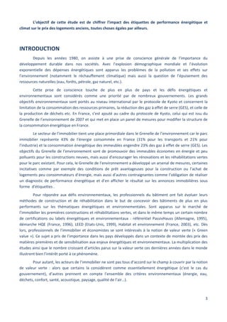 3
L’objectif de cette étude est de chiffrer l’impact des étiquettes de performance énergétique et
climat sur le prix des logements anciens, toutes choses égales par ailleurs.
INTRODUCTION
Depuis les années 1980, on assiste à une prise de conscience générale de l’importance du
développement durable dans nos sociétés. Avec l’explosion démographique mondiale et l’évolution
exponentielle des dépenses énergétiques sont apparus les problèmes de la pollution et ses effets sur
l’environnement (notamment le réchauffement climatique) mais aussi la question de l’épuisement des
ressources naturelles (eau, forêts, pétrole, gaz naturel, etc.).
Cette prise de conscience touche de plus en plus de pays et les défis énergétiques et
environnementaux sont considérés comme une priorité par de nombreux gouvernements. Les grands
objectifs environnementaux sont portés au niveau international par le protocole de Kyoto et concernent la
limitation de la consommation des ressources primaires, la réduction des gaz à effet de serre (GES), et celle de
la production de déchets etc. En France, s’est ajouté au cadre du protocole de Kyoto, celui qui est issu du
Grenelle de l’environnement de 2007 et qui met en place un panel de mesures pour modifier la structure de
la consommation énergétique en France.
Le secteur de l’immobilier tient une place primordiale dans le Grenelle de l’environnement car le parc
immobilier représente 43% de l’énergie consommée en France (31% pour les transports et 21% pour
l’industrie) et la consommation énergétique des immeubles engendre 23% des gaz à effet de serre (GES). Les
objectifs du Grenelle de l’environnement sont de promouvoir des immeubles économes en énergie et peu
polluants pour les constructions neuves, mais aussi d’encourager les rénovations et les réhabilitations vertes
pour le parc existant. Pour cela, le Grenelle de l’environnement a développé un arsenal de mesures, certaines
incitatives comme par exemple des conditions de prêt avantageuses pour la construction ou l’achat de
logements peu consommateurs d’énergie, mais aussi d’autres contraignantes comme l’obligation de réaliser
un diagnostic de performance énergétique et d’en afficher le résultat sur les annonces immobilières sous
forme d’étiquettes .
Pour répondre aux défis environnementaux, les professionnels du bâtiment ont fait évoluer leurs
méthodes de construction et de réhabilitation dans le but de concevoir des bâtiments de plus en plus
performants sur les thématiques énergétiques et environnementales. Sont apparus sur le marché de
l’immobilier les premières constructions et réhabilitations vertes, et dans le même temps un certain nombre
de certifications ou labels énergétiques et environnementaux : référentiel PassivHauss (Allemagne, 1995),
démarche HQE (France, 1996), LEED (Etats-Unis, 1999), Habitat et environnement (France, 2003), etc. Dès
lors, professionnels de l’immobilier et économistes se sont intéressés à la notion de valeur verte (« Green
value »). Ce sujet a pris de l’importance dans les pays développés dans un contexte de montée des prix des
matières premières et de sensibilisation aux enjeux énergétiques et environnementaux. La multiplication des
études ainsi que le nombre croissant d’articles parus sur la valeur verte ces dernières années dans le monde
illustrent bien l’intérêt porté à ce phénomène.
Pour autant, les acteurs de l’immobilier ne sont pas tous d’accord sur le champ à couvrir par la notion
de valeur verte : alors que certains la considèrent comme essentiellement énergétique (c’est le cas du
gouvernement), d’autres prennent en compte l’ensemble des critères environnementaux (énergie, eau,
déchets, confort, santé, acoustique, paysage, qualité de l’air…).
 