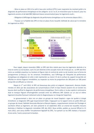 5
- Mise en place en 2011 d’un prêt à taux zéro renforcé (PTZ+) avec majoration du montant prêté si le
diagnostic de performance énergétique est de catégorie A, B, C ou D, et minoration pour la classe G, pour les
logements anciens et de label BBC (bâtiment basse consommation) pour les logements neufs ;
- Obligation d’affichage du diagnostic de performance énergétique sur les annonces depuis 2011 ;
- Travaux sur la fiabilité des DPE et mise en place d’une nouvelle méthode de calcul par le ministère
du Logement en 2013.
Pour rappel, depuis novembre 2006, Le DPE doit être réalisé pour tous les logements destinés à la
mise en vente ou à la location, sauf s’ils sont destinés à être occupés moins de 4 mois par an. Le DPE doit être
remis au candidat acquéreur ou locataire et figurer dans le contrat de vente ou de location sous la forme de
pictogrammes (ci-dessus). Sur les annonces immobilières, seul l’affichage de l’étiquette de performance
énergétique est obligatoire et celle-ci doit représenter au moins 5 % de la surface du support lorsqu'elle est
affichée en vitrine d'agence immobilière, ou respecter au moins les proportions de 180 pixels sur 180 pixels
lorsqu'elle est diffusée sur internet.
Depuis le 1er
avril 2013, le DPE est beaucoup plus précis et exigeant. Auparavant, diverses études
menées en 2011 par des associations de consommateurs (l'UFC et Que Choisir) avaient mis en lumière les
lacunes dont souffrait le diagnostic de performance énergétique. Parmi celles-ci, la plus sujette à controverse
était le manque flagrant d'homogénéité constaté entre les différents DPE réalisés sur un seul et même
logement (résultats fluctuant nettement selon le diagnostiqueur en charge de l'expertise).
Le gouvernement a alors mis en place un groupe de travail (baptisé « signe de qualité ») chargé
d'améliorer un diagnostic DPE jugé moyennement fiable. S'appuyant sur le rapport remis en juillet 2011 par
ce groupe de travail, Nathalie Kosciusko-Morizet et Benoist Apparu, respectivement ministre de l'Ecologie et
secrétaire d'Etat au logement, ont alors présenté le 13 septembre 2011 un arsenal de nouvelles mesures
destinées à fiabiliser le diagnostic immobilier DPE dès 2013. Deux arrêtés, publiés au Journal Officiel le 15
mars 2012, sont venus étoffer l'encadrement législatif du DPE, l'un portant sur les DPE réalisés à l'occasion
d'une vente, l'autre concernant la location.
 