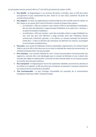 6
Les principales mesures, prenant effet au 1er
Avril 2013, permettent de réaliser un DPE :
 Plus détaillé : le diagnostiqueur a au minimum 60 points à contrôler, pour un DPE plus précis
qu’auparavant et plus représentatif du bien. Avant le 31 mars 2013, seulement 30 points de
contrôle étaient vérifiés.
 Plus exigeant : En 2012, les diagnostiqueurs devaient déjà tous être certifiés avant de réaliser un
DPE. Depuis le 1er janvier 2013, cette certification a évolué et propose deux options :
o la certification « DPE sans mention » pour réaliser le DPE sur des habitations individuelles,
des lots dans des bâtiments à usage principal d´habitation et les petits lots « tertiaires »
en pied d´immeubles d´habitation ;
o la certification « DPE avec mention » pour des immeubles entiers à usage d´habitation ou
non, ainsi que pour tout bâtiment à usage principal autre que l´habitation (locaux
commerciaux, industriels, agricoles…). Par ailleurs, un nouveau prérequis de formation
initiale Bac + 2 dans le domaine des techniques du bâtiment est instauré, accompagné
d´une formation complémentaire.
 Plus précis : pour toutes les habitations (maisons individuelles, appartements, etc.) datant d'avant
1948, le calcul du DPE se fera dans tous les cas selon la méthode des relevés de consommation : la
méthode conventionnelle n´est plus acceptée.
 Plus technique : une nouvelle méthode de calcul (Calcul Consommations Conventionnelles des
Logements, nommée 3CL) a été développée pour le compte du Ministère et vise à obtenir des
résultats plus fiables et représentatifs. La formule est bien entendu basée sur les nouveaux points
de contrôle, deux fois plus nombreux.
 Plus transparent : le diagnostiqueur fournit des explications détaillées concernant les données et
les chiffres qu´il exploite. Le DPE sera donc plus transparent et exhaustif. Il comporte notamment
une copie du dernier contrôle de la chaudière.
 Plus écoresponsable : la part d´énergie renouvelable est soustraite de la consommation
énergétique totale pour éditer l´étiquette énergie.
 