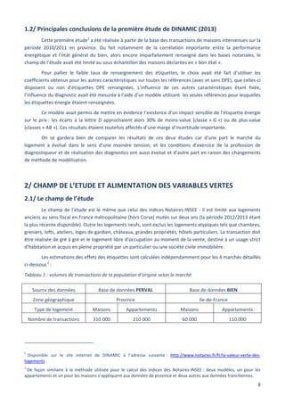 8
1.2/ Principales conclusions de la première étude de DINAMIC (2013)
Cette première étude1
a été réalisée à partir de la base des transactions de maisons intervenues sur la
période 2010/2011 en province. Du fait notamment de la corrélation importante entre la performance
énergétique et l’état général du bien, alors encore imparfaitement renseigné dans les bases notariales, le
champ de l’étude avait été limité au sous-échantillon des maisons déclarées en « bon état ».
Pour pallier le faible taux de renseignement des étiquettes, le choix avait été fait d’utiliser les
coefficients obtenus pour les autres caractéristiques sur toutes les références (avec et sans DPE), que celles-ci
disposent ou non d’étiquettes DPE renseignées. L’influence de ces autres caractéristiques étant fixée,
l’influence du diagnostic avait été mesurée à l’aide d’un modèle utilisant les seules références pour lesquelles
les étiquettes énergie étaient renseignées.
Ce modèle avait permis de mettre en évidence l’existence d’un impact sensible de l’étiquette énergie
sur le prix : les écarts à la lettre D approchaient alors 30% de moins-value (classe « G ») ou de plus-value
(classes « AB »). Ces résultats étaient toutefois affectés d’une marge d’incertitude importante.
On se gardera bien de comparer les résultats de ces deux études car d’une part le marché du
logement a évolué dans le sens d’une moindre tension, et les conditions d’exercice de la profession de
diagnostiqueur et de réalisation des diagnostics ont aussi évolué et d’autre part en raison des changements
de méthode de modélisation.
2/ CHAMP DE L’ETUDE ET ALIMENTATION DES VARIABLES VERTES
2.1/ Le champ de l’étude
Le champ de l’étude est le même que celui des indices Notaires-INSEE : il est limité aux logements
anciens au sens fiscal en France métropolitaine (hors Corse) mutés sur deux ans (la période 2012/2013 étant
la plus récente disponible). Outre les logements neufs, sont exclus les logements atypiques tels que chambres,
greniers, lofts, ateliers, loges de gardien, châteaux, grandes propriétés, hôtels particuliers. La transaction doit
être réalisée de gré à gré et le logement libre d’occupation au moment de la vente, destiné à un usage strict
d’habitation et acquis en pleine propriété par un particulier ou une société civile immobilière.
Les estimations des effets des étiquettes sont calculées indépendamment pour les 4 marchés détaillés
ci-dessous2
:
Tableau 1 : volumes de transactions de la population d’origine selon le marché
1
Disponible sur le site internet de DINAMIC à l’adresse suivante : http://www.notaires.fr/fr/la-valeur-verte-des-
logements
2
De façon similaire à la méthode utilisée pour le calcul des indices des Notaires-INSEE : deux modèles, un pour les
appartements et un pour les maisons s’appliquent aux données de province et deux autres aux données franciliennes.
Source des données Base de données PERVAL Base de données BIEN
Zone géographique Province Ile-de-France
Type de logement Maisons Appartements Maisons Appartements
Nombre de transactions 310 000 210 000 60 000 110 000
 
