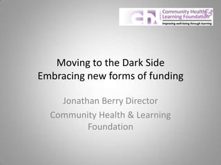 Moving to the Dark Side
Embracing new forms of funding
Jonathan Berry Director
Community Health & Learning
Foundation
 