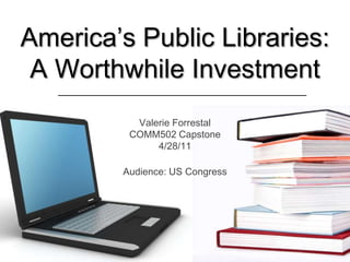 America’s Public Libraries: A Worthwhile Investment Valerie ForrestalCOMM502 Capstone4/28/11 Audience: US Congress 