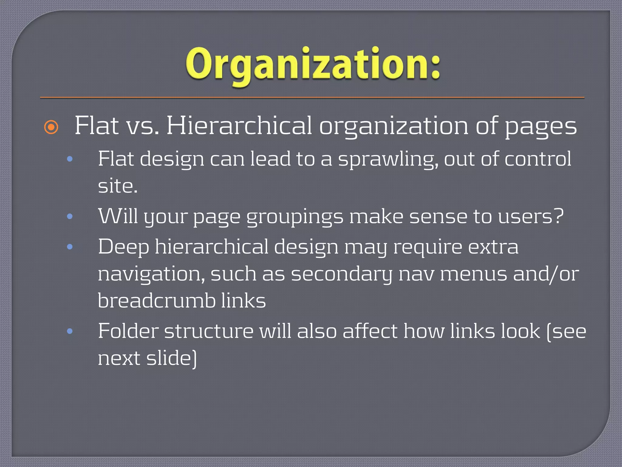        Flat vs. Hierarchical organization of pages
    •     Flat design can lead to a sprawling, out of control
          site.
    •     Will your page groupings make sense to users?
    •     Deep hierarchical design may require extra
          navigation, such as secondary nav menus and/or
          breadcrumb links
    •     Folder structure will also affect how links look (see
          next slide)
 
