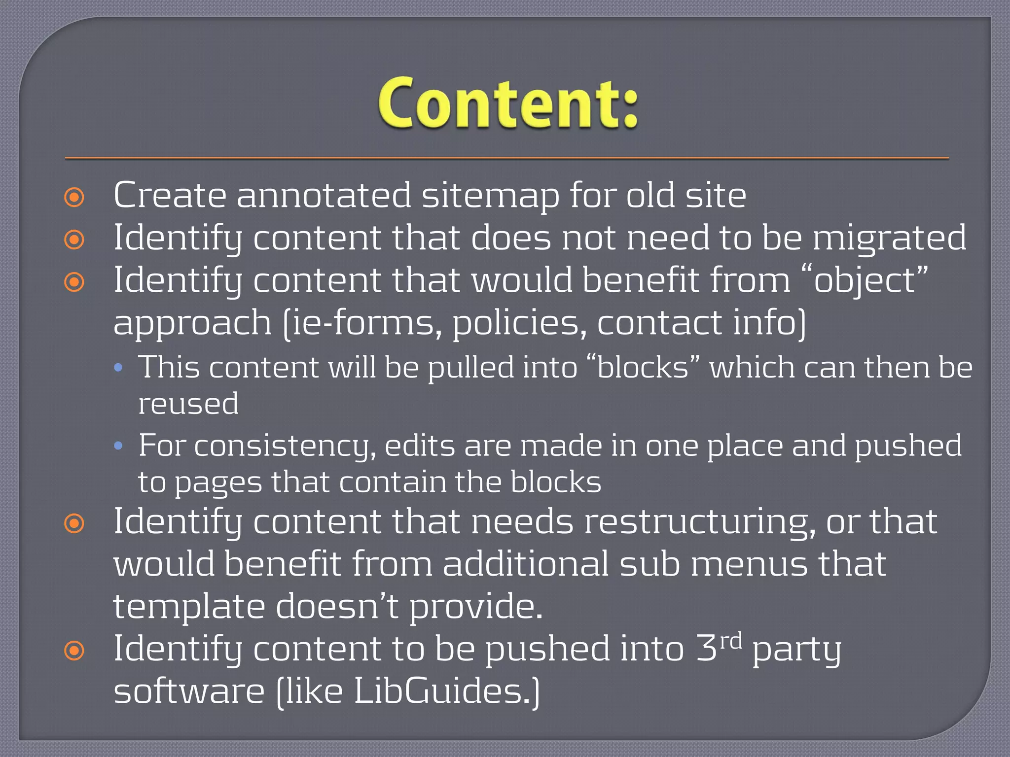    Create annotated sitemap for old site
   Identify content that does not need to be migrated
   Identify content that would benefit from “object”
    approach (ie-forms, policies, contact info)
    • This content will be pulled into “blocks” which can then be
      reused
    • For consistency, edits are made in one place and pushed
      to pages that contain the blocks
   Identify content that needs restructuring, or that
    would benefit from additional sub menus that
    template doesn’t provide.
   Identify content to be pushed into 3rd party
    software (like LibGuides.)
 