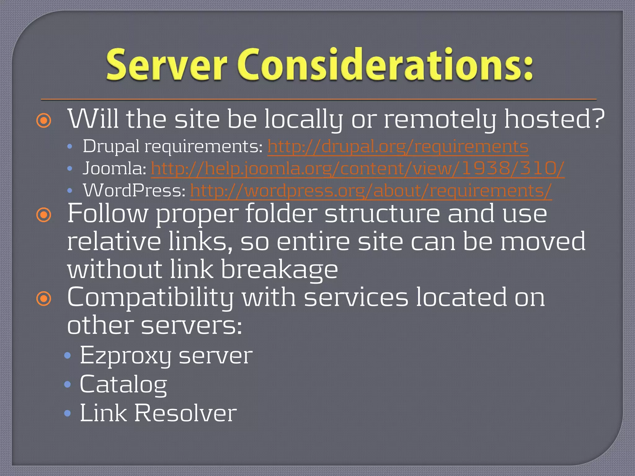    Will the site be locally or remotely hosted?
    • Drupal requirements: http://drupal.org/requirements
    • Joomla: http://help.joomla.org/content/view/1938/310/
    • WordPress: http://wordpress.org/about/requirements/
   Follow proper folder structure and use
    relative links, so entire site can be moved
    without link breakage
   Compatibility with services located on
    other servers:
    • Ezproxy server
    • Catalog
    • Link Resolver
 