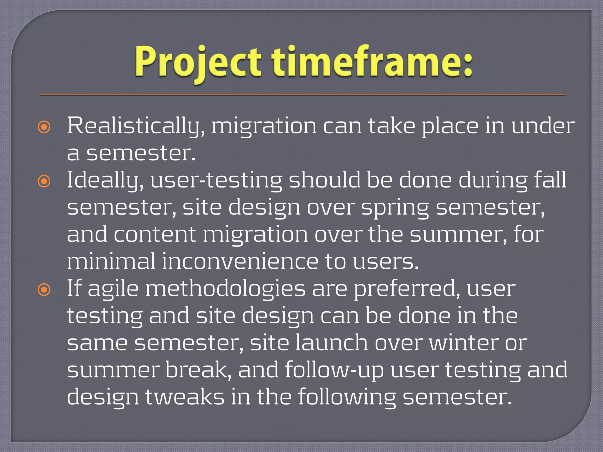    Realistically, migration can take place in under
    a semester.
   Ideally, user-testing should be done during fall
    semester, site design over spring semester,
    and content migration over the summer, for
    minimal inconvenience to users.
   If agile methodologies are preferred, user
    testing and site design can be done in the
    same semester, site launch over winter or
    summer break, and follow-up user testing and
    design tweaks in the following semester.
 