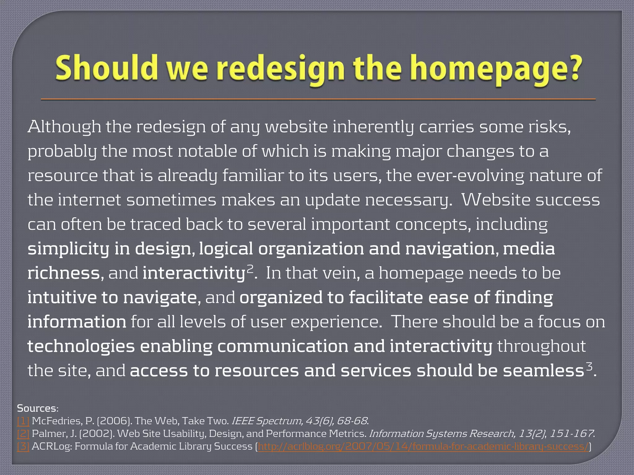 Although the redesign of any website inherently carries some risks,
  probably the most notable of which is making major changes to a
  resource that is already familiar to its users, the ever-evolving nature of
  the internet sometimes makes an update necessary. Website success
  can often be traced back to several important concepts, including
  simplicity in design, logical organization and navigation, media
  richness, and interactivity2. In that vein, a homepage needs to be
  intuitive to navigate, and organized to facilitate ease of finding
  information for all levels of user experience. There should be a focus on
  technologies enabling communication and interactivity throughout
  the site, and access to resources and services should be seamless 3.
Sources:
[1] McFedries, P. (2006). The Web, Take Two. IEEE Spectrum, 43(6), 68-68.
[2] Palmer, J. (2002). Web Site Usability, Design, and Performance Metrics. Information Systems Research, 13(2), 151-167.
[3] ACRLog: Formula for Academic Library Success (http://acrlblog.org/2007/05/14/formula-for-academic-library-success/)
 