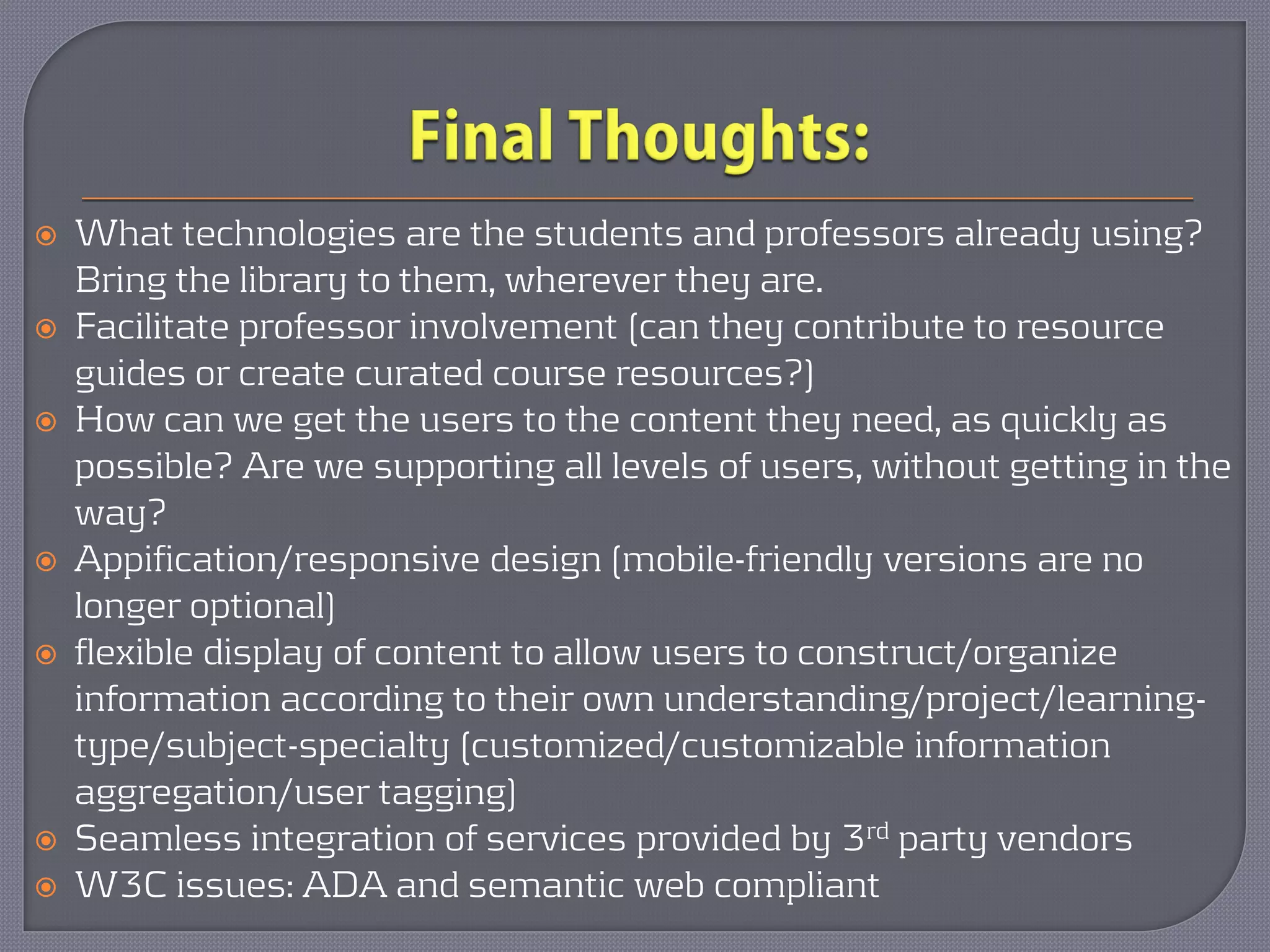    What technologies are the students and professors already using?
    Bring the library to them, wherever they are.
   Facilitate professor involvement (can they contribute to resource
    guides or create curated course resources?)
   How can we get the users to the content they need, as quickly as
    possible? Are we supporting all levels of users, without getting in the
    way?
   Appification/responsive design (mobile-friendly versions are no
    longer optional)
   flexible display of content to allow users to construct/organize
    information according to their own understanding/project/learning-
    type/subject-specialty (customized/customizable information
    aggregation/user tagging)
   Seamless integration of services provided by 3rd party vendors
   W3C issues: ADA and semantic web compliant
 