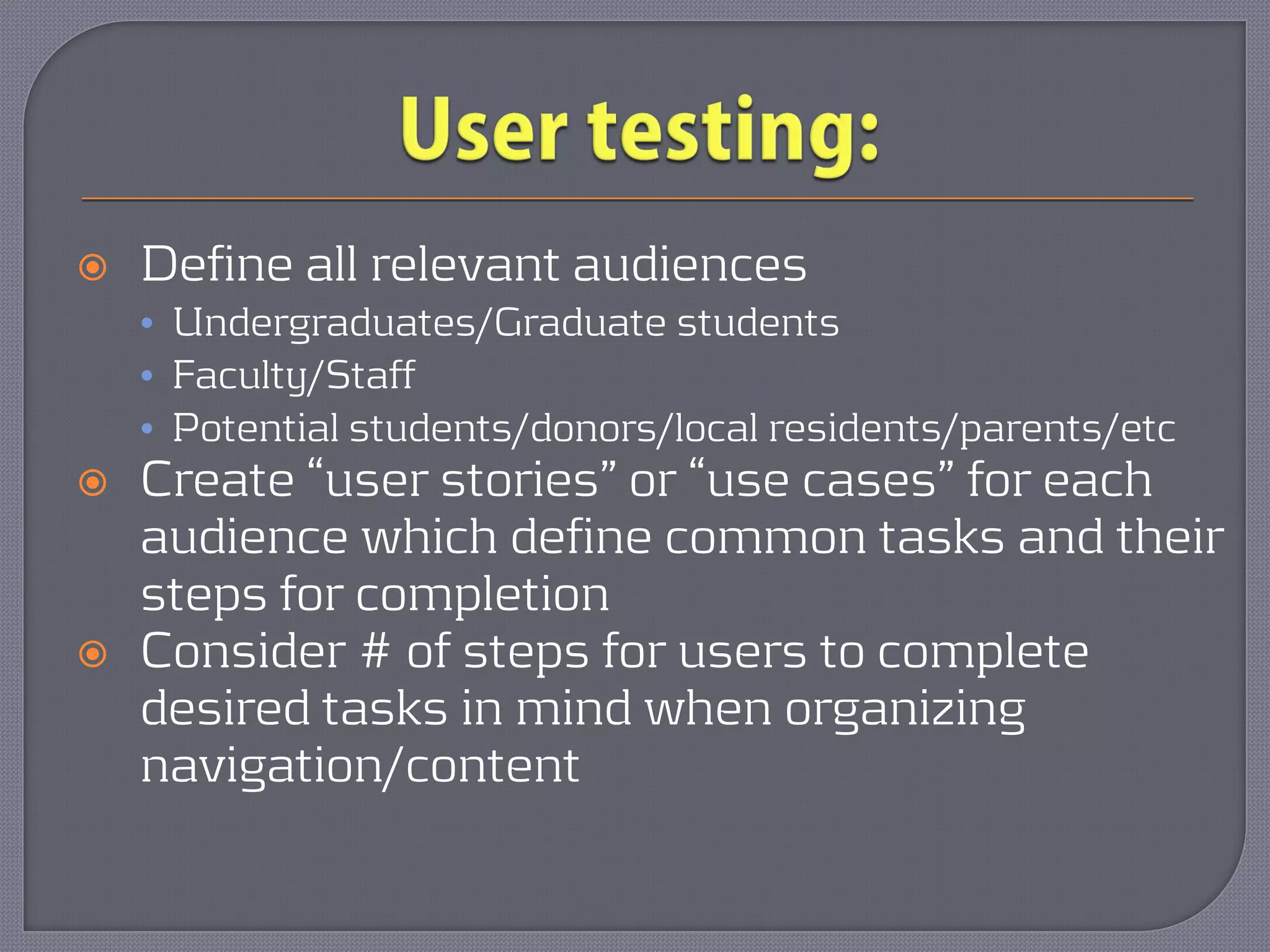    Define all relevant audiences
    • Undergraduates/Graduate students
    • Faculty/Staff
    • Potential students/donors/local residents/parents/etc
   Create “user stories” or “use cases” for each
    audience which define common tasks and their
    steps for completion
   Consider # of steps for users to complete
    desired tasks in mind when organizing
    navigation/content
 