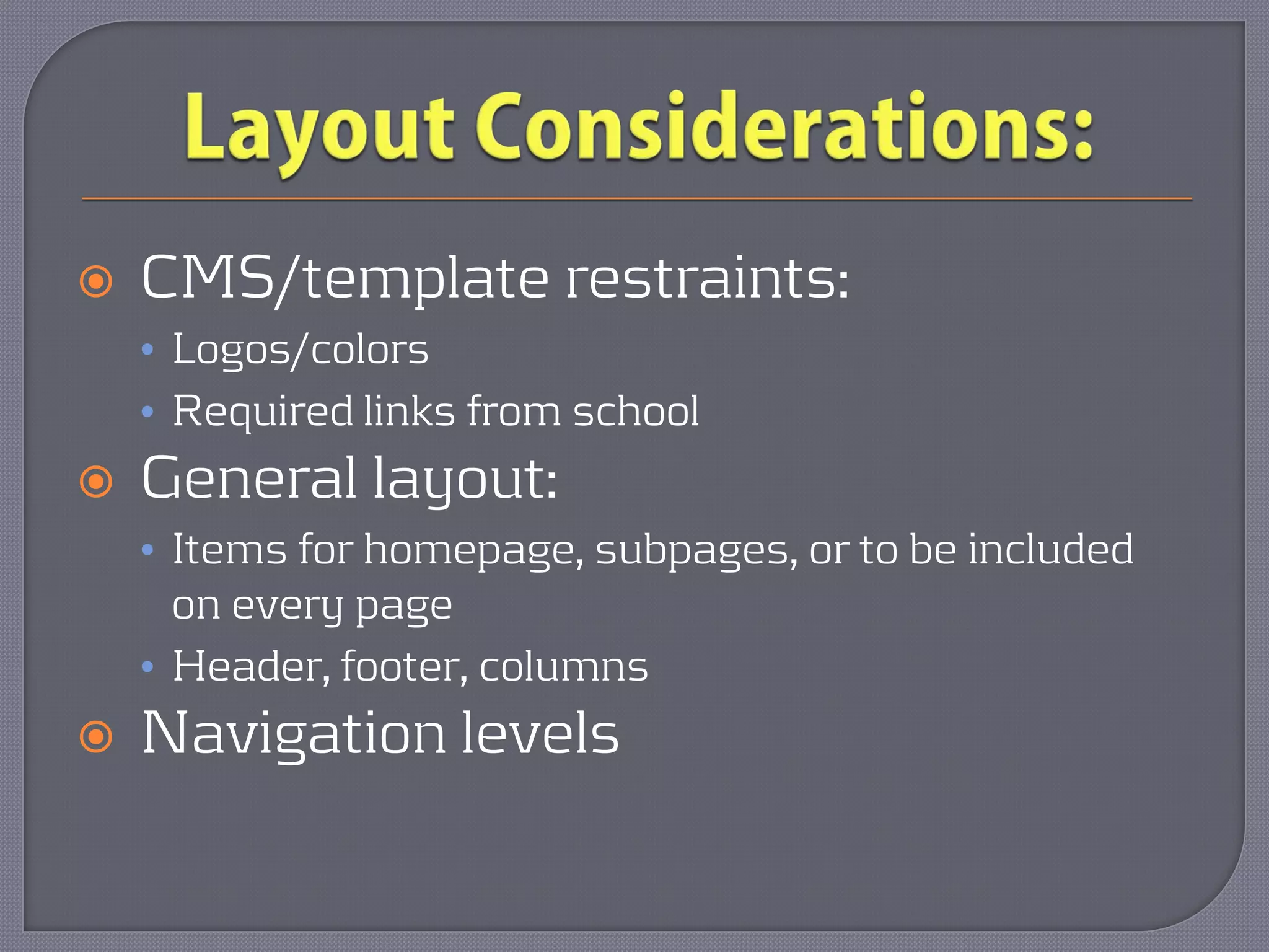    CMS/template restraints:
    • Logos/colors
    • Required links from school
   General layout:
    • Items for homepage, subpages, or to be included
      on every page
    • Header, footer, columns
   Navigation levels
 