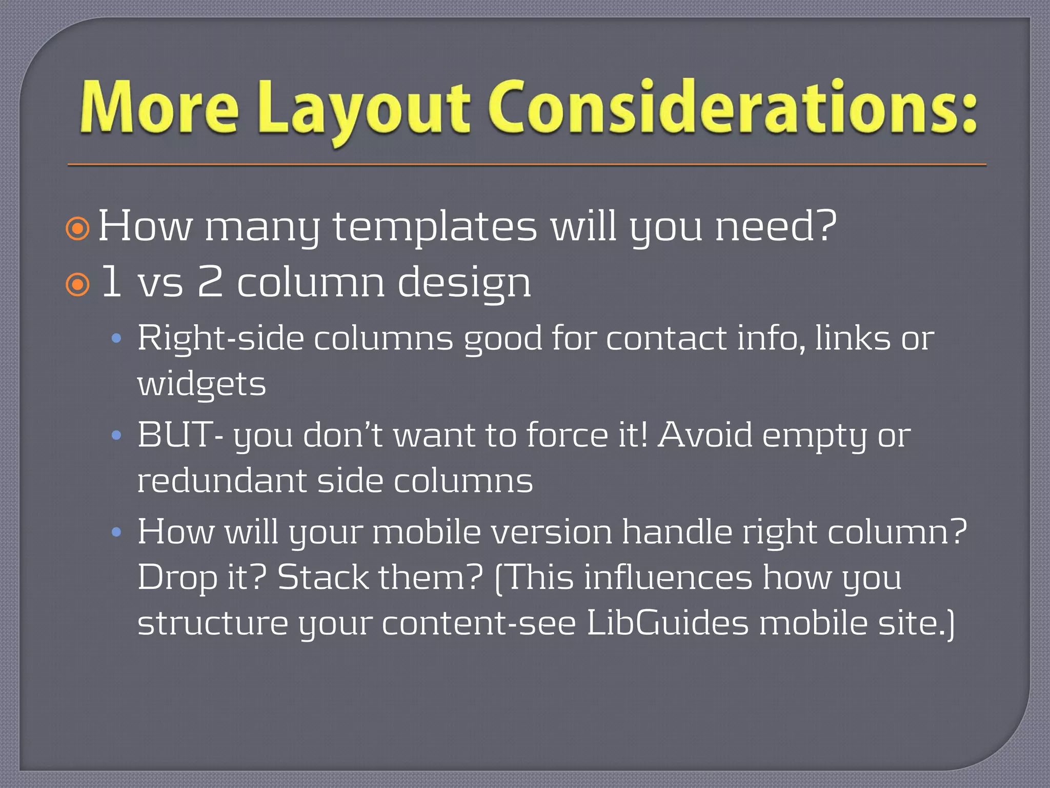  How  many templates will you need?
 1 vs 2 column design
  • Right-side columns good for contact info, links or
    widgets
  • BUT- you don’t want to force it! Avoid empty or
    redundant side columns
  • How will your mobile version handle right column?
    Drop it? Stack them? (This influences how you
    structure your content-see LibGuides mobile site.)
 
