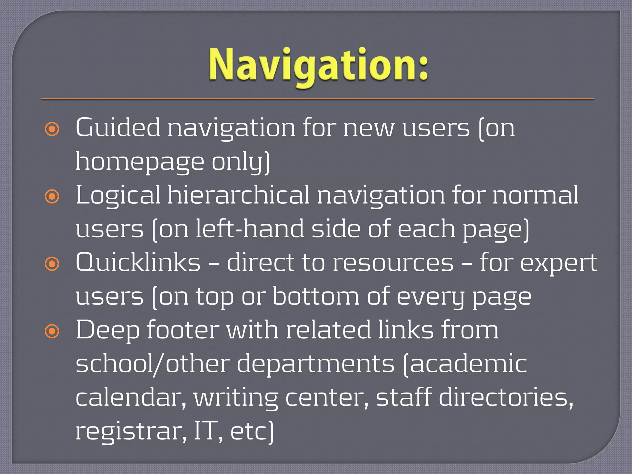    Guided navigation for new users (on
    homepage only)
   Logical hierarchical navigation for normal
    users (on left-hand side of each page)
   Quicklinks – direct to resources – for expert
    users (on top or bottom of every page
   Deep footer with related links from
    school/other departments (academic
    calendar, writing center, staff directories,
    registrar, IT, etc)
 