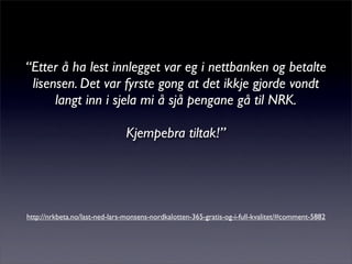 “Etter å ha lest innlegget var eg i nettbanken og betalte
lisensen. Det var fyrste gong at det ikkje gjorde vondt
langt inn i sjela mi å sjå pengane gå til NRK.
Kjempebra tiltak!”
http://nrkbeta.no/last-ned-lars-monsens-nordkalotten-365-gratis-og-i-full-kvalitet/#comment-5882
 