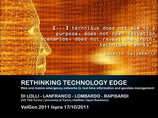 [...] technique does not aim to a
                   purpose, does not open salvation
              scenarios, does not reveal the truth,
                                 technique ‘works’.
                                                             Umberto Galimberti




RETHINKING TECHNOLOGY EDGE
Web and mobile emergency networks to real-time information and geodata management

DI LOLLI - LANFRANCO - LOMBARDO - RAPISARDI
VVF TAS Torino | Università di Torino | NatRisk | Open Resilience

ValGeo 2011 Ispra 17/10/2011
 