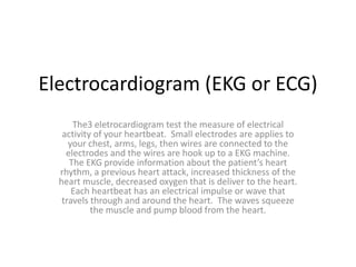 Electrocardiogram (EKG or ECG) The3 eletrocardiogram test the measure of electrical activity of your heartbeat.  Small electrodes are applies to your chest, arms, legs, then wires are connected to the electrodes and the wires are hook up to a EKG machine.  The EKG provide information about the patient’s heart rhythm, a previous heart attack, increased thickness of the heart muscle, decreased oxygen that is deliver to the heart.  Each heartbeat has an electrical impulse or wave that travels through and around the heart.  The waves squeeze the muscle and pump blood from the heart. 