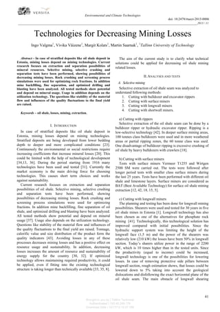 Environmental and Climate Technologies
doi: 10.2478/rtuect-2013-0006

_________________________________________________________________________________________________2013 / 11

Technologies for Decreasing Mining Losses
Ingo Valgma1, Vivika Väizene1, Margit Kolats1, Martin Saarnak1, 1Tallinn University of Technology
Abstract - In case of stratified deposits like oil shale deposit in
Estonia, mining losses depend on mining technologies. Current
research focuses on extraction and separation possibilities of
mineral resources. Selective mining, selective crushing and
separation tests have been performed, showing possibilities of
decreasing mining losses. Rock crushing and screening process
simulations were used for optimizing rock fractions. In addition
mine backfilling, fine separation, and optimized drilling and
blasting have been analyzed. All tested methods show potential
and depend on mineral usage. Usage in addition depends on the
utilization technology. The questions like stability of the material
flow and influences of the quality fluctuations to the final yield
are raised.
Keywords – oil shale, losses, mining, extraction.

I. INTRODUCTION
In case of stratified deposits like oil shale deposit in
Estonia, mining losses depend on mining technologies.
Stratified deposits are being developed from lower bedding
depth to deeper and more complicated conditions [23].
Continuously the environmental or social restrictions require
increasing coefficients that increase mineral losses [20]. This
could be limited with the help of technological development
[34,13, 36]. During the period starting from 1916 many
technologies have been used and tested [31]. Currently the
market economy is the main driving force for choosing
technologies. This causes short term choices and works
against sustainability.
Current research focuses on extraction and separation
possibilities of oil shale. Selective mining, selective crushing
and separation tests have been performed, showing
possibilities of decreasing mining losses. Rock crushing and
screening process simulations were used for optimizing
fractions. In addition mine backfilling, fine separation of oil
shale, and optimized drilling and blasting have been analyzed.
All tested methods show potential and depend on mineral
usage [37]. Usage also depends on the utilization technology.
Questions like stability of the material flow and influences of
the quality fluctuations to the final yield are raised. Tonnage,
calorific value and size distribution of the product form the
quality indicators [43]. Avoiding losses in any of these
processes decreases mining losses and has a positive effect on
resource usage and sustainability. In addition, decreasing
losses increases the amount of resource and sustainability of
energy supply for the country [30, 32]. If optimized
technology allows maintaining required productivity, it could
be applied, even if fitting into the existing technological
structure is taking longer than technically available [33, 35, 8].

The aim of the current study is to clarify what technical
solutions could be applied for decreasing oil shale mining
related losses.
II. ANALYSES AND TESTS
A. Selective mining
Selective extraction of oil shale seam was analyzed to
understand following methods:
1. Cutting with bulldozer and excavator rippers
2. Cutting with surface miners
3. Cutting with longwall miners
4. Cutting with shortwall miners.
a) Cutting with rippers
Selective extraction of the oil shale seam can be done by a
bulldozer ripper or hydraulic excavator ripper. Ripping is a
low-selective technology [42]. In deeper surface mining areas,
100 tonnes class bulldozers were used and in more weathered
areas or partial ripping zones, the 60 tonne class was used.
One disadvantage of bulldozer ripping is excessive crushing of
oil shale by heavy bulldozers with crawlers [18].
b) Cutting with surface miners
Tests with surface miners Vermeer T1255 and Wirtgen
2500 SM were carried out. The tests were followed after
longer period tests with smaller class surface miners during
the last 25 years. Tests have been performed with different oil
shale and limestone layers. Surface miners are considered as
BAT (Best Available Technology) for surface oil shale mining
extraction [12, 42, 18, 15, 5].
c) Cutting with longwall miners
The planning and testing has been done for longwall mining
possibilities. Shearers were used and tested for 30 years in five
oil shale mines in Estonia [1]. Longwall technology has also
been chosen as one of the alternatives for phosphate rock
mining [41]. Technologically, this technological solution has
improved compared with initial possibilities. Since the
hydraulic support system was limiting the height of the
longwall face (1,5 m) and the power of the shearers was
relatively low (210 kW) the losses have been 50% in longwall
section. Today’s sharers utilize power in the range of 2200
kW, which is 10 times higher than in the tested units. Since
the productivity (equal to income) could be increased,
longwall technology is one of the possibilities for lowering
losses. In case of removing protective side pillars between
longwall section, rough estimation shows, that losses could be
lowered down to 5% taking into account the geological
dislocations and disfollowing the exact horizontal plane of the
oil shale seam. The main obstacle of longwall shearing

41
Brought to you by | Tallinn Technical
Authenticated | 193.40.249.178
Download Date | 10/17/13 10:07 AM

 