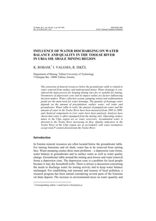 Oil Shale, 2011, Vol. 28, No. 3, pp. 447–463
doi: 10.3176/oil.2011.3.07

ISSN 0208-189X
© 2011 Estonian Academy Publishers

INFLUENCE OF WATER DISCHARGING ON WATER
BALANCE AND QUALITY IN THE TOOLSE RIVER
IN UBJA OIL SHALE MINING REGION
K. ROBAM,* I. VALGMA, R. ISKÜL
Department of Mining, Tallinn University of Technology
5 Ehitajate Rd., 19086 Tallinn, Estonia

The extraction of mineral resources below the groundwater table is related to
water removal from surface and underground mines. Water drainage is considered the main process for keeping mining sites dry or suitable for mining.
Parameters of depression cone and its impact radius are factors influencing
decision makers. Water collection system, pumping station and sedimentation
ponds are the main tools for water drainage. The quantity of drainage water
depends on the amount of precipitation, surface water, soil water and
groundwater. Water table in wells, the amount of pumped-out water and the
amount of water in the Toolse River have been measured from 2005 to 2009,
and chemical components in river water have been analysed. Analyses have
shown that water is often repumped from the mining sites. Operating surface
mines in the Ubja region act as water reservoirs. Accumulated water is
directed to the Toolse River increasing its flow. Quality indicators in the
Toolse River of the Ubja region are in accordance with water normatives
except total P content downstream the Toolse River.

Introduction
In Estonia mineral resources are often located below the groundwater table.
For mining limestone and oil shale, water has to be removed from mining
face. Water pumping creates three main problems – a depression cone forms,
water balance in groundwater and in surface water as well as water quality
change. Groundwater table around the mining area lowers and water removal
forms a depression cone. The depression cone is a problem for local people
because it may dry household wells. There is always a discussion concerning
the needs to discharge water for mining activity and to keep water balance
unchanged. For establishing real amounts and reasons of local pollution, a
research program has been started considering several parts of the Estonian
oil shale deposit. The increase in environmental taxes on water quantity and
*

Corresponding author: e-mail karin.robam@ttu.ee

 