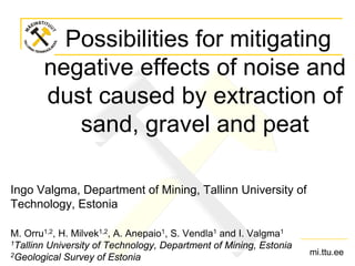 Possibilities for mitigating
negative effects of noise and
dust caused by extraction of
sand, gravel and peat
Ingo Valgma, Department of Mining, Tallinn University of
Technology, Estonia
M. Orru1,2, H. Milvek1,2, A. Anepaio1, S. Vendla1 and I. Valgma1
1Tallinn University of Technology, Department of Mining, Estonia
2Geological Survey of Estonia

mi.ttu.ee

 